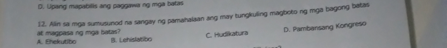 D. Upang mapabilis ang paggawa ng mga batas
12. Alin sa mga sumusunod na sangay ng pamahalaan ang may tungkuling magboto ng mga bagong batas
at magpasa ng mga batas?
A. Ehekutibo B. Lehíslatibo C. Hudikatura D. Pambansang Kongreso