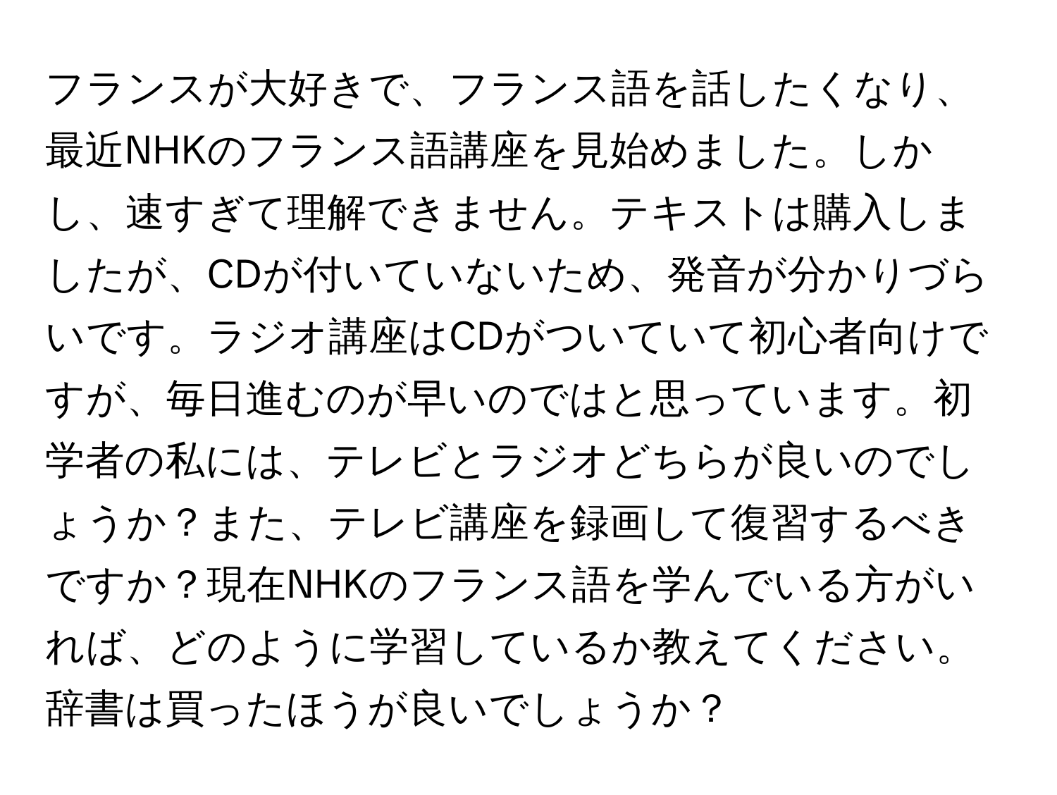フランスが大好きで、フランス語を話したくなり、最近NHKのフランス語講座を見始めました。しかし、速すぎて理解できません。テキストは購入しましたが、CDが付いていないため、発音が分かりづらいです。ラジオ講座はCDがついていて初心者向けですが、毎日進むのが早いのではと思っています。初学者の私には、テレビとラジオどちらが良いのでしょうか？また、テレビ講座を録画して復習するべきですか？現在NHKのフランス語を学んでいる方がいれば、どのように学習しているか教えてください。辞書は買ったほうが良いでしょうか？