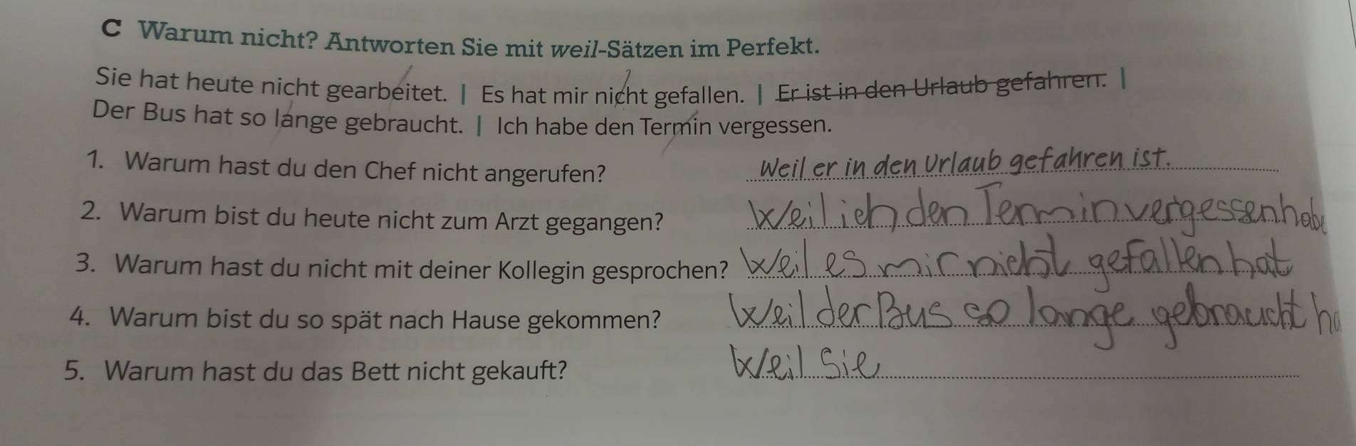 Warum nicht? Antworten Sie mit weil-Sätzen im Perfekt. 
Sie hat heute nicht gearbeitet. | Es hat mir nicht gefallen. | Er ist in den Urlaub gefahren. | 
Der Bus hat so lange gebraucht. | Ich habe den Termin vergessen. 
1. Warum hast du den Chef nicht angerufen?_ 
2. Warum bist du heute nicht zum Arzt gegangen?_ 
3. Warum hast du nicht mit deiner Kollegin gesprochen?_ 
4. Warum bist du so spät nach Hause gekommen?_ 
5. Warum hast du das Bett nicht gekauft?_