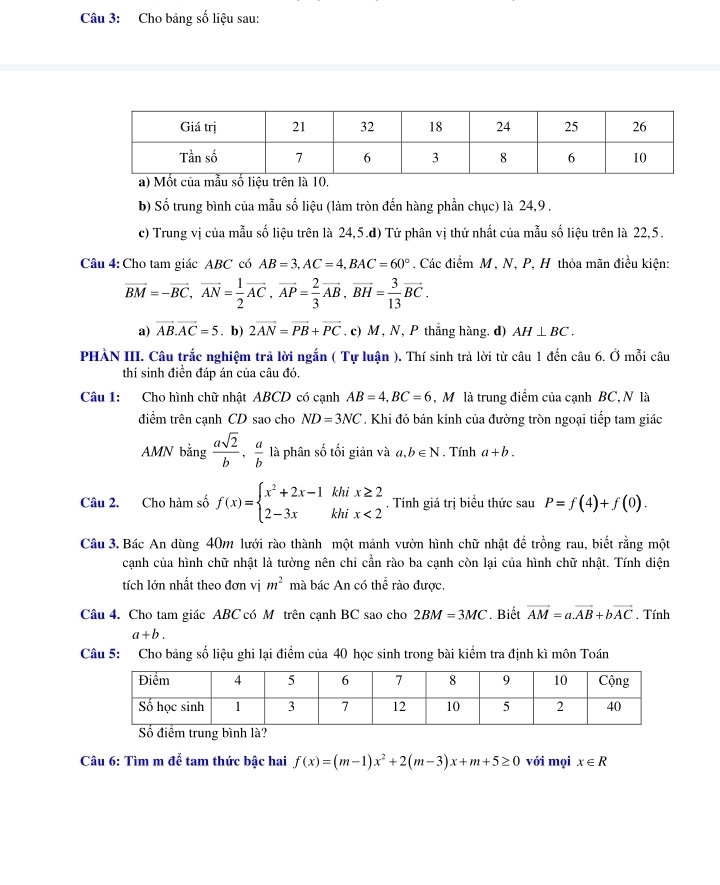 Cho bảng số liệu sau:
b) Số trung bình của mẫu số liệu (làm tròn đến hàng phần chục) là 24,9 .
c) Trung vị của mẫu số liệu trên là 24,5.d) Tứ phân vị thứ nhất của mẫu số liệu trên là 22,5.
Câu 4: Cho tam giác ABC có AB=3,AC=4,BAC=60°. Các điểm M, N, P, H thỏa mãn điều kiện:
vector BM=-vector BC,vector AN= 1/2 vector AC,vector AP= 2/3 vector AB,vector BH= 3/13 vector BC.
a) vector AB.vector AC=5. b) 2vector AN=vector PB+vector PC. c) M , N, P thắng hàng. d) AH⊥ BC.
PHẢN III. Câu trắc nghiệm trả lời ngắn ( Tự luận ). Thí sinh trả lời từ câu 1 đến câu 6. Ở mỗi câu
thí sinh điền đáp án của câu đó,
Câu 1: Cho hình chữ nhật ABCD có cạnh AB=4,BC=6 , M là trung điểm của cạnh BC, N là
điểm trên cạnh CD sao cho ND=3NC *. Khi đó bán kính của đường tròn ngoại tiếp tam giác
AMN bằng  asqrt(2)/b , a/b  là phân số tối giản và a,b∈ N. Tính a+b.
Câu 2. Cho hàm số f(x)=beginarrayl x^2+2x-1khix≥ 2 2-3xkhix<2endarray.. Tính giá trị biểu thức sau P=f(4)+f(0).
Câu 3. Bác An dùng 40m lưới rào thành một mảnh vườn hình chữ nhật để trồng rau, biết rằng một
cạnh của hình chữ nhật là tường nên chi cần rào ba cạnh còn lại của hình chữ nhật. Tính diện
tích lớn nhất theo đơn vị m^2 mà bác An có thể rào được.
Câu 4. Cho tam giác ABC có M trên cạnh BC sao cho 2BM=3MC Biết vector AM=a.vector AB+bvector AC. Tính
a+b.
Câu 5: Cho bảng số liệu ghi lại điểm của 40 học sinh trong bài kiểm tra định kì môn Toán
Câu 6: Tìm m để tam thức bậc hai f(x)=(m-1)x^2+2(m-3)x+m+5≥ 0 với mọi x∈ R
