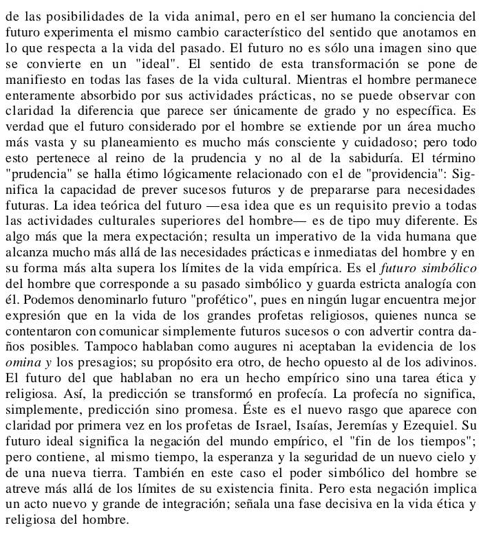 de las posibilidades de la vida animal, pero en el ser humano la conciencia del
futuro experimenta el mismo cambio característico del sentido que anotamos en
lo que respecta a la vida del pasado. El futuro no es sólo una imagen sino que
se convierte en un "ideal". El sentido de esta transformación se pone de
manifiesto en todas las fases de la vida cultural. Mientras el hombre permanece
enteramente absorbido por sus actividades prácticas, no se puede observar con
claridad la diferencia que parece ser únicamente de grado y no específica. Es
verdad que el futuro considerado por el hombre se extiende por un área mucho
más vasta y su planeamiento es mucho más consciente y cuidadoso; pero todo
esto pertenece al reino de la prudencia y no al de la sabiduría. El término
"prudencia" se halla étimo lógicamente relacionado con el de "providencia": Sig-
nifica la capacidad de prever sucesos futuros y de prepararse para necesidades
futuras. La idea teórica del futuro —esa idea que es un requisito previo a todas
las actividades culturales superiores del hombre— es de tipo muy diferente. Es
algo más que la mera expectación; resulta un imperativo de la vida humana que
alcanza mucho más allá de las necesidades prácticas e inmediatas del hombre y en
su forma más alta supera los límites de la vida empírica. Es el futuro simbólico
del hombre que corresponde a su pasado simbólico y guarda estricta analogía con
él. Podemos denominarlo futuro "profético", pues en ningún lugar encuentra mejor
expresión que en la vida de los grandes profetas religiosos, quienes nunca se
contentaron con comunicar simplemente futuros sucesos o con advertir contra da-
ños posibles. Tampoco hablaban como augures ni aceptaban la evidencia de los
omina y los presagios; su propósito era otro, de hecho opuesto al de los adivinos.
El futuro del que hablaban no era un hecho empírico sino una tarea ética y
religiosa. Así, la predicción se transformó en profecía. La profecía no significa,
simplemente, predicción sino promesa. Éste es el nuevo rasgo que aparece con
claridad por primera vez en los profetas de Israel, Isaías, Jeremías y Ezequiel. Su
futuro ideal significa la negación del mundo empírico, el "fin de los tiempos";
pero contiene, al mismo tiempo, la esperanza y la seguridad de un nuevo cielo y
de una nueva tierra. También en este caso el poder simbólico del hombre se
atreve más allá de los límites de su existencia finita. Pero esta negación implica
un acto nuevo y grande de integración; señala una fase decisiva en la vida ética y
religiosa del hombre.