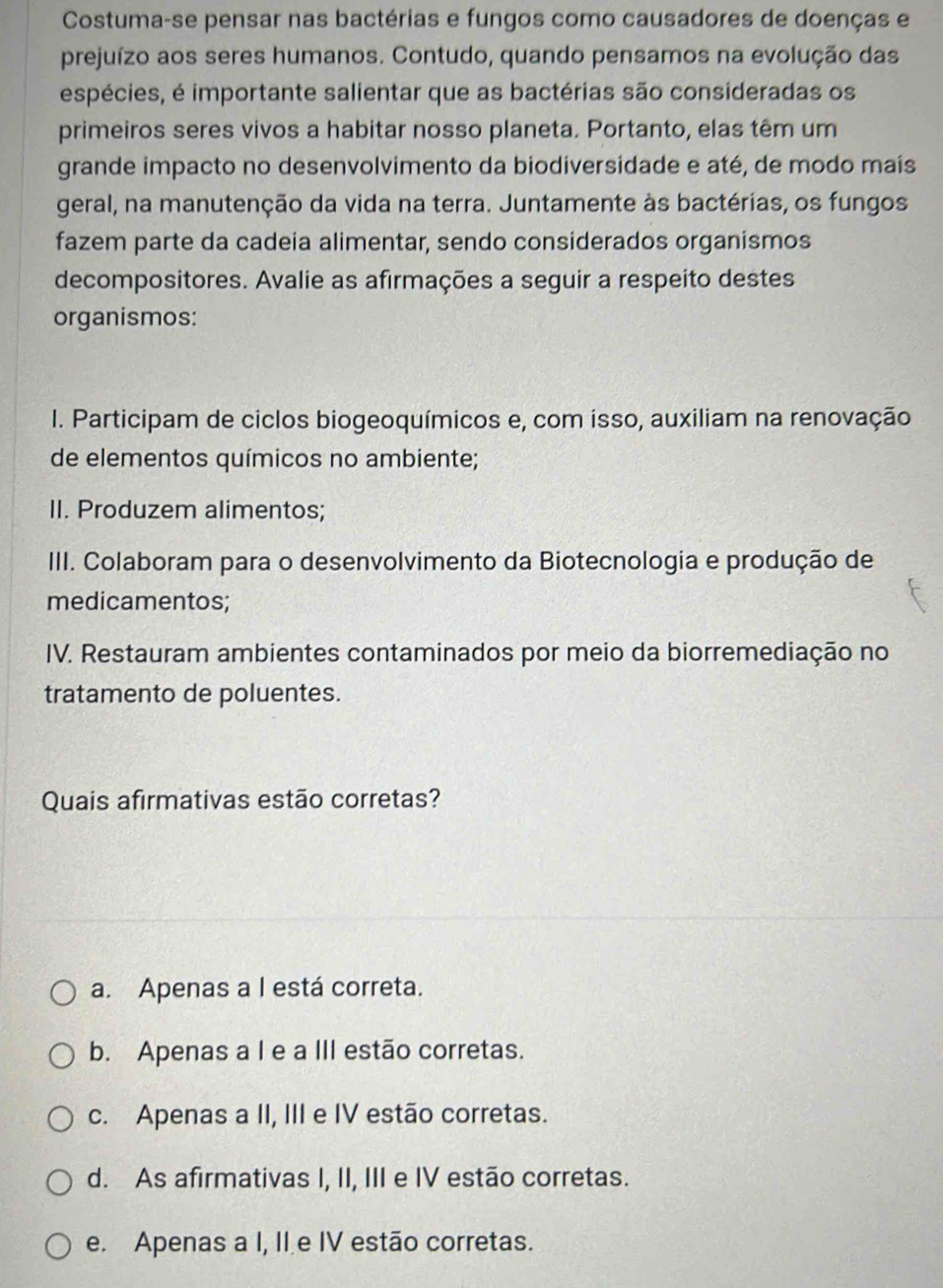 Costuma-se pensar nas bactérias e fungos como causadores de doenças e
prejuízo aos seres humanos. Contudo, quando pensamos na evolução das
espécies, é importante salientar que as bactérias são consideradas os
primeiros seres vivos a habitar nosso planeta. Portanto, elas têm um
grande impacto no desenvolvimento da biodiversidade e até, de modo mais
geral, na manutenção da vida na terra. Juntamente às bactérias, os fungos
fazem parte da cadeia alimentar, sendo considerados organismos
decompositores. Avalie as afirmações a seguir a respeito destes
organismos:
I. Participam de ciclos biogeoquímicos e, com isso, auxiliam na renovação
de elementos químicos no ambiente;
II. Produzem alimentos;
III. Colaboram para o desenvolvimento da Biotecnologia e produção de
medicamentos;
IV. Restauram ambientes contaminados por meio da biorremediação no
tratamento de poluentes.
Quais afirmativas estão corretas?
a. Apenas a I está correta.
b. Apenas a I e a III estão corretas.
c. Apenas a II, III e IV estão corretas.
d. As afirmativas I, II, III e IV estão corretas.
e. Apenas a I, II e IV estão corretas.