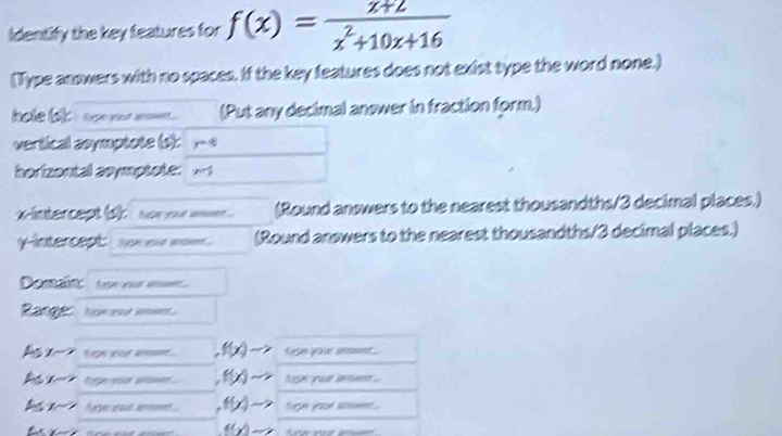 Identify the key features for f(x)= (x+2)/x^2+10x+16 
(Type answers with no spaces. If the key features does not exist type the word none.) 
hole bi i nor er non . (Put any decimal answer in fraction form.) 
vertical asymptote (s): y 4 
borizontal asymptote: 
ntercept b s or o (Round answers to the nearest thousandths/ 3 decimal places.) 
y-intercept: Nee ysor adt (Round answers to the nearest thousandths/ 3 decimal places.) 
Domain: t ya a 
Range heve eut som . 
Asx teps yeor want ..f(x)to fes yaur sent 
A tp a f(x). ho yut whe . 
1 foer aaut kmnt f(x) fe yoor aomet .