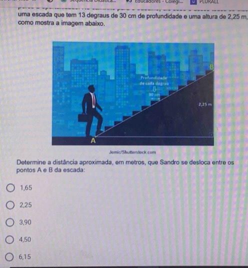 Educadores - Colegi
uma escada que tem 13 degraus de 30 cm de profundidade e uma altura de 2,25 m,
como mostra a imagem abaixo.
Jomic/Shutterstock com
Determine a distância aproximada, em metros, que Sandro se desloca entre os
pontos A e B da escada:
1,65
2,25
3,90
4,50
6,15