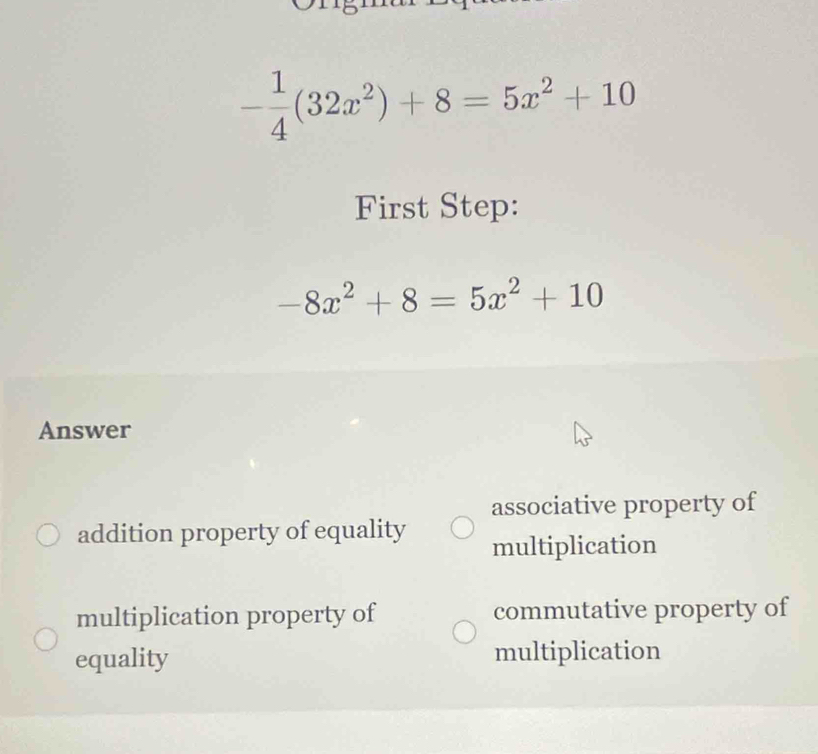 - 1/4 (32x^2)+8=5x^2+10
First Step:
-8x^2+8=5x^2+10
Answer
associative property of
addition property of equality multiplication
multiplication property of commutative property of
equality multiplication