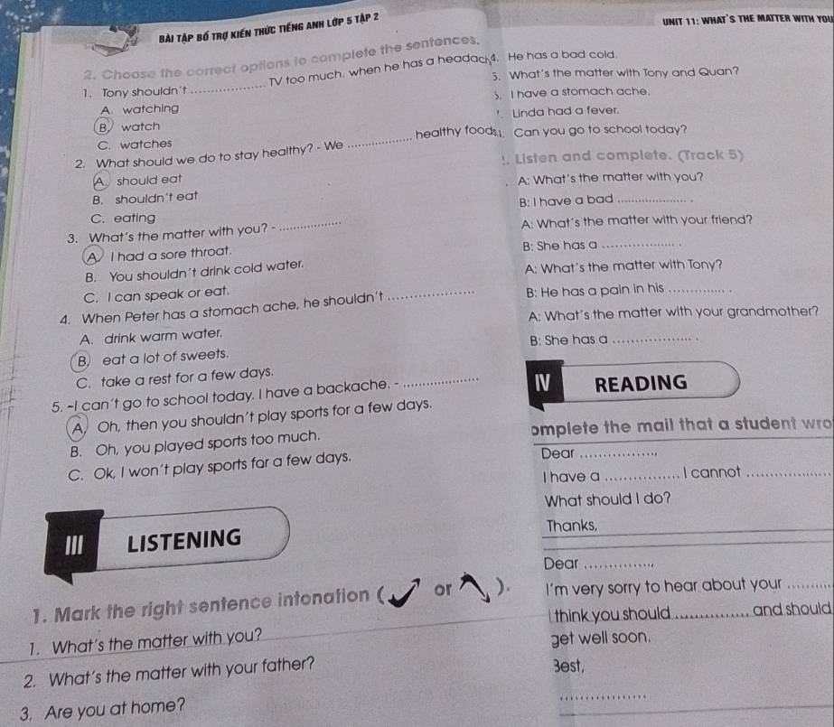 Bài Tập bố trợ kiến thức tiếng Anh lớp 5 Tập 2
UNIT 11: WHAT'S THE MATTER WITH YOU
2. Choose the correct options to complete the sentences,
1. Tony shouldn't_ TV too much, when he has a headac 4. He has a bad cold.
5. What's the matter with Tony and Quan?
A. watching . I have a stomach ache.
B. watch Linda had a fever.
C. watches _healthy foods. Can you go to school today?
2. What should we do to stay healthy? - We
!. Listen and complete. (Track 5)
A should eat A: What's the matter with you?
B. shouldn't eat
B: I have a bad_
C. eating
3. What's the matter with you? - _A: What's the matter with your friend?
A I had a sore throat. B: She has a_
B. You shouldn't drink cold water. A: What's the matter with Tony?
C. I can speak or eat.
4. When Peter has a stomach ache, he shouldn't _B: He has a pain in his_
A: What's the matter with your grandmother?
A. drink warm water.
B: She has a_
_
B) eat a lot of sweets.
C. take a rest for a few days.
IV
5. ~I can't go to school today. I have a backache. - _READING
A, Oh, then you shouldn't play sports for a few days.
B. Oh, you played sports too much. omplete the mail that a student wro
C. Ok, I won't play sports far a few days.
Dear
I have a _I cannot_
What should I do?
III LISTENING Thanks,
Dear_
1. Mark the right sentence intonation ( or ). I'm very sorry to hear about your
think you should and should
1. What's the matter with you?
get well soon.
2. What’s the matter with your father?
3est,
3. Are you at home?
_
_