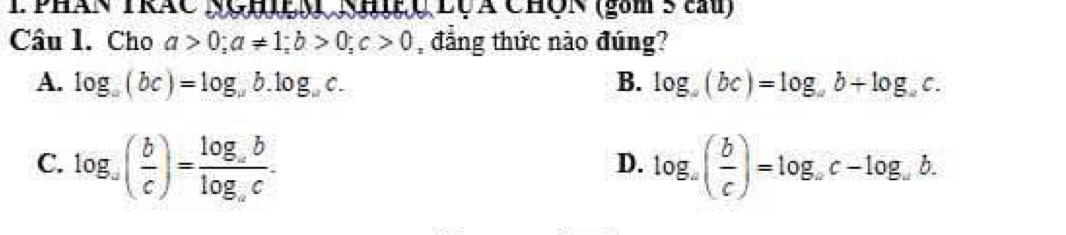 Phán TRÁC NgLS Nh Q Lộã ChÔn (gam5 tam)
Câu l. Cho a>0; a!= 1; b>0; c>0 đẳng thức nào đúng?
A. log _a(bc)=log _ab.log _ac. B. log _a(bc)=log _ab+log _ac.
C. log _a( b/c )=frac log _ablog _ac. log _a( b/c )=log _ac-log _ab. 
D.