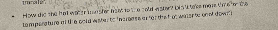 transfer. 
How did the hot water transfer heat to the cold water? Did it take more time for the 
temperature of the cold water to increase or for the hot water to cool down?