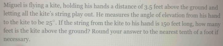 Miguel is flying a kite, holding his hands a distance of 3.5 feet above the ground and 
letting all the kite’s string play out. He measures the angle of elevation from his hand 
to the kite to be 25°. If the string from the kite to his hand is 150 feet long, how many
feet is the kite above the ground? Round your answer to the nearest tenth of a foot if 
necessary.