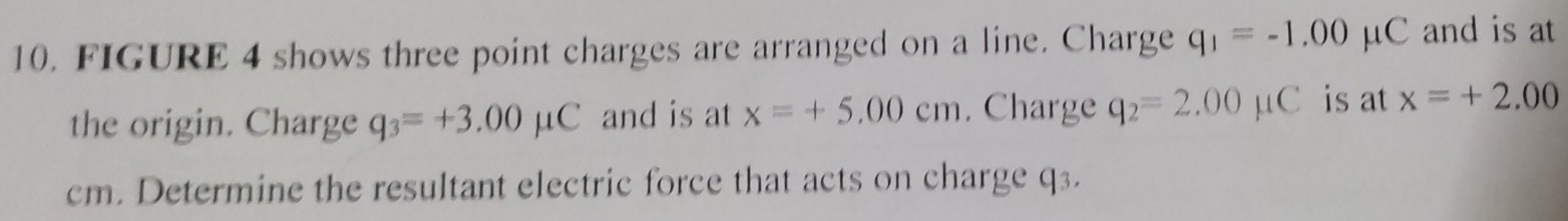 FIGURE 4 shows three point charges are arranged on a line. Charge q_1=-1.00 μC and is at 
the origin. Charge q_3=+3.00mu C and is at x=+5.00cm. Charge q_2=2.00mu C is at x=+2.00
cm. Determine the resultant electric force that acts on charge q3.