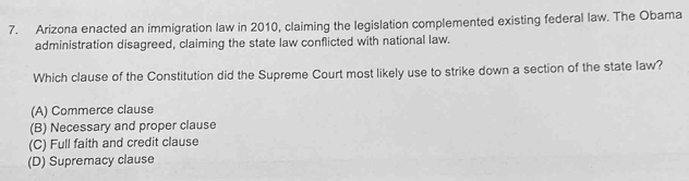 Arizona enacted an immigration law in 2010, claiming the legislation complemented existing federal law. The Obama
administration disagreed, claiming the state law conflicted with national law.
Which clause of the Constitution did the Supreme Court most likely use to strike down a section of the state law?
(A) Commerce clause
(B) Necessary and proper clause
(C) Full faith and credit clause
(D) Supremacy clause