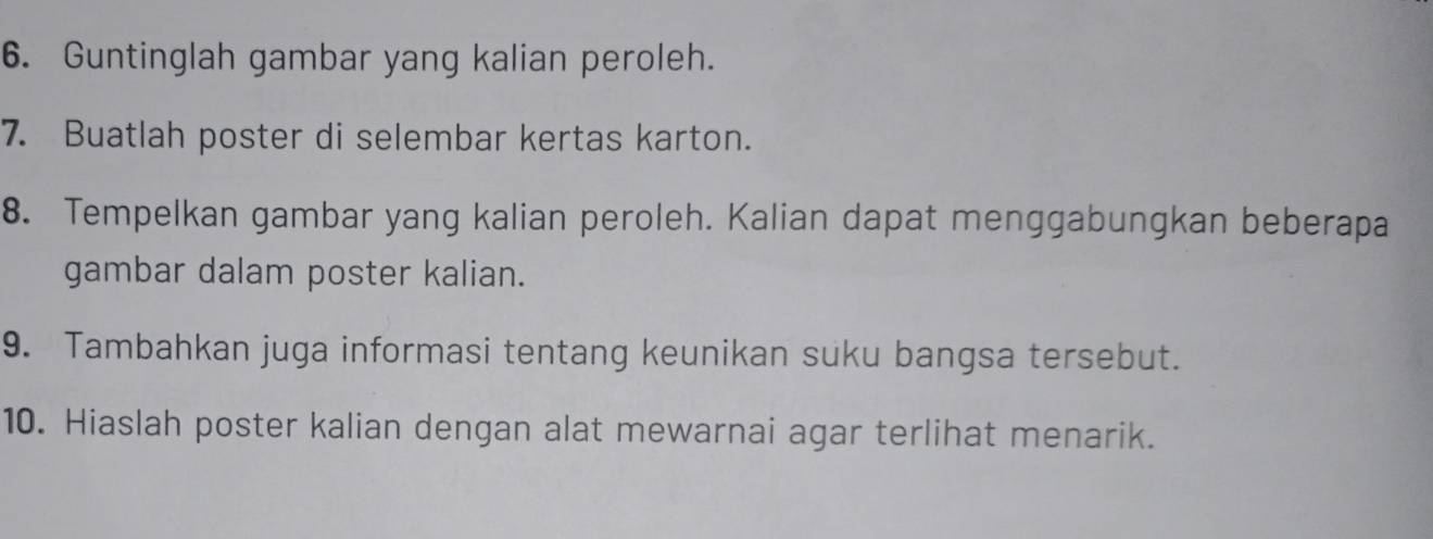 Guntinglah gambar yang kalian peroleh. 
7. Buatlah poster di selembar kertas karton. 
8. Tempelkan gambar yang kalian peroleh. Kalian dapat menggabungkan beberapa 
gambar dalam poster kalian. 
9. Tambahkan juga informasi tentang keunikan suku bangsa tersebut. 
10. Hiaslah poster kalian dengan alat mewarnai agar terlihat menarik.