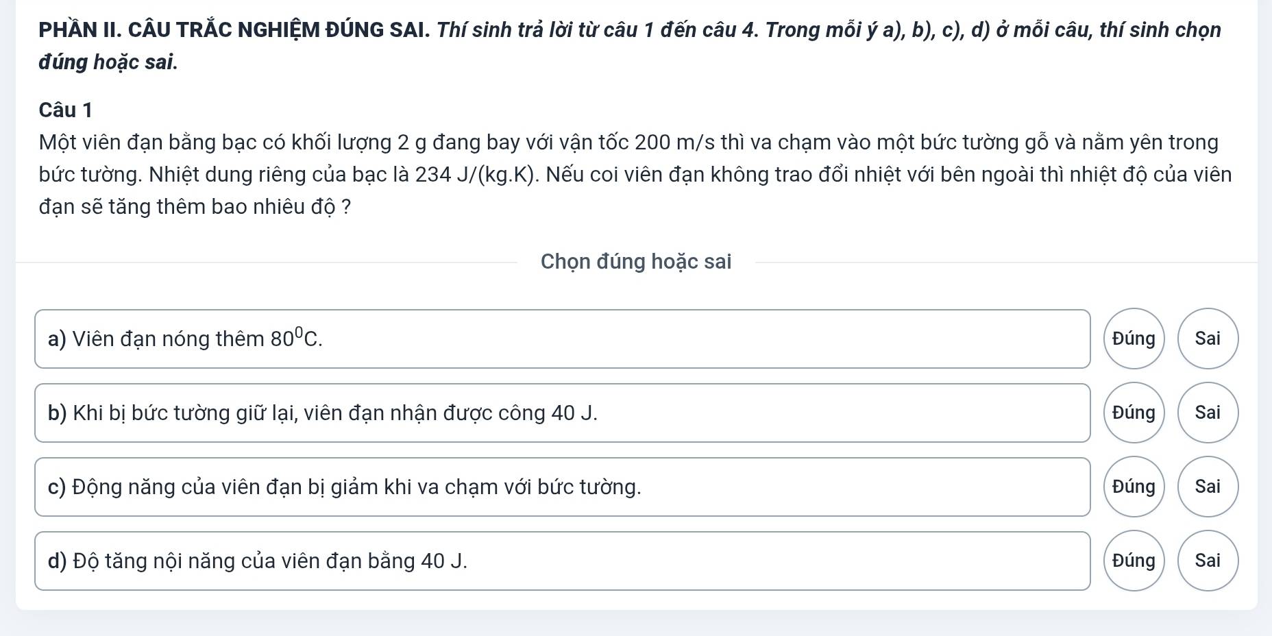 PHÄN II. CÂU TRẢC NGHIỆM ĐÚNG SAI. Thí sinh trả lời từ câu 1 đến câu 4. Trong mỗi ý a), b), c), d) ở mỗi câu, thí sinh chọn
đúng hoặc sai.
Câu 1
Một viên đạn bằng bạc có khối lượng 2 g đang bay với vận tốc 200 m/s thì va chạm vào một bức tường gỗ và nằm yên trong
bức tường. Nhiệt dung riêng của bạc là 234 J/(kg.K). Nếu coi viên đạn không trao đổi nhiệt với bên ngoài thì nhiệt độ của viên
đạn sẽ tăng thêm bao nhiêu độ ?
Chọn đúng hoặc sai
a) Viên đạn nóng thêm 80^0C. Đúng Sai
b) Khi bị bức tường giữ lại, viên đạn nhận được công 40 J. Đúng Sai
c) Động năng của viên đạn bị giảm khi va chạm với bức tường. Đúng Sai
d) Độ tăng nội năng của viên đạn bằng 40 J. Đúng Sai