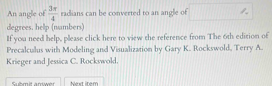 An angle of  3π /4  radians can be converted to an angle of^(frac 1)2
degrees. help (numbers) 
If you need help, please click here to view the reference from The 6th edition of 
Precalculus with Modeling and Visualization by Gary K. Rockswold, Terry A. 
Krieger and Jessica C. Rockswold. 
Submit answer Next item