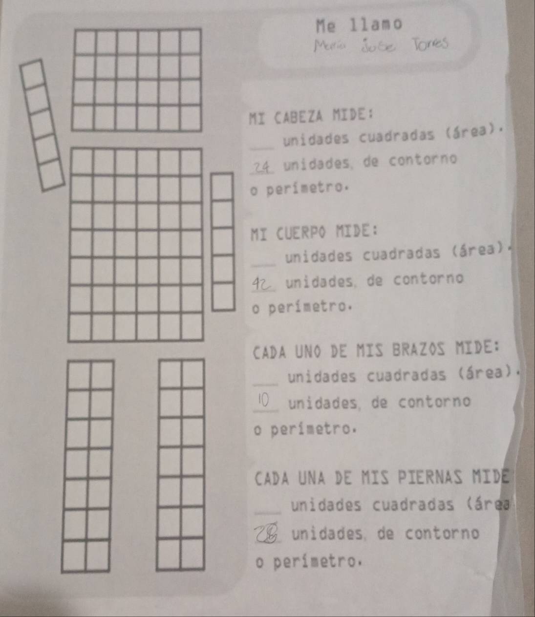 Me llamo 

Are 
MI CABEZA MIDE; 
_ 
unidades cuadradas (área). 
_unidades, de contorno 
o perímetro. 
MI CUERPO MIDE: 
_ 
unidades cuadradas (área). 
_ 
unidades, de contorno 
o perímetro. 
CADA UNO DE MIS BRAZOS MIDE: 
_unidades cuadradas (área), 
_unidades, de contorno 
o perímetro. 
CADA UNA DE MIS PIERNAS MIDE 
_unidades cuadradas (área 
_unidades, de contorno 
o perímetro.