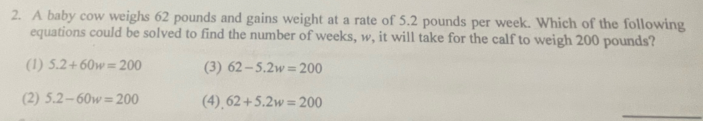 A baby cow weighs 62 pounds and gains weight at a rate of 5.2 pounds per week. Which of the following
equations could be solved to find the number of weeks, w, it will take for the calf to weigh 200 pounds?
(1) 5.2+60w=200 (3) 62-5.2w=200
_
(2) 5.2-60w=200 (4), 62+5.2w=200