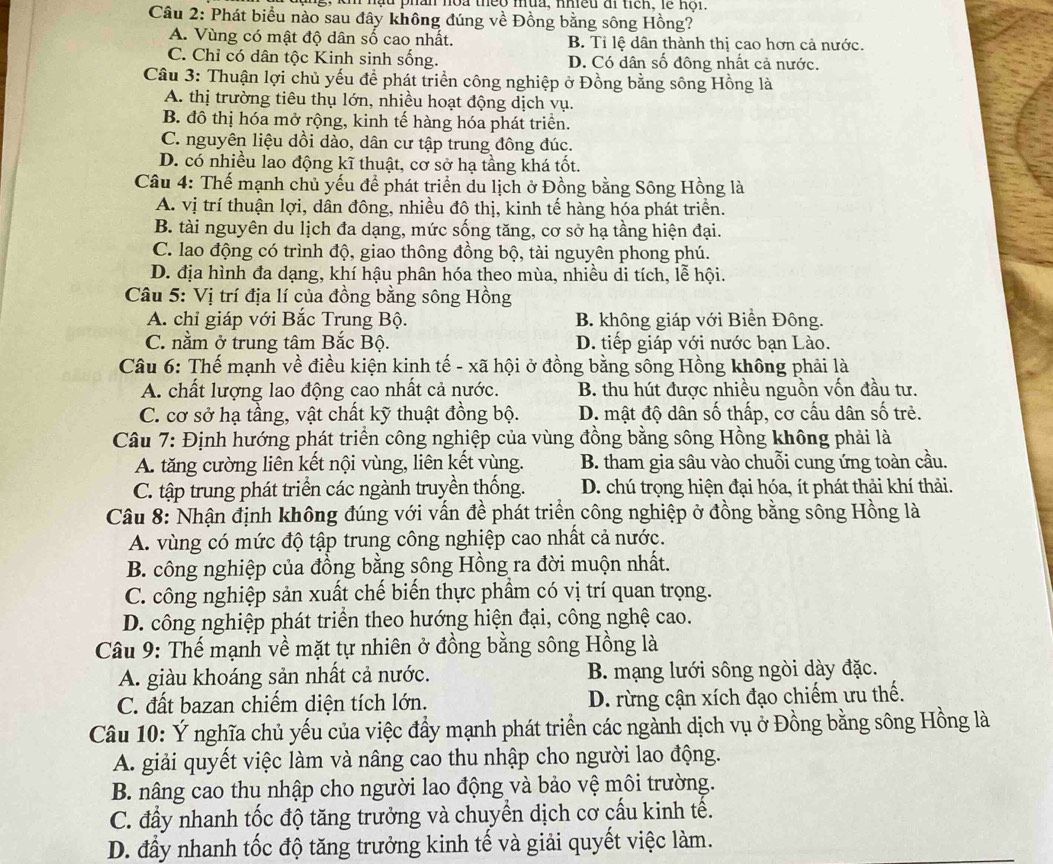 ậu phân hoa theo mua, nhều ai tiên, lễ nội.
Câu 2: Phát biểu nào sau đây không đúng về Đồng bằng sông Hồng?
A. Vùng có mật độ dân số cao nhất. B. Tỉ lệ dân thành thị cao hơn cả nước.
C. Chỉ có dân tộc Kinh sinh sống. D. Có dân số đông nhất cả nước.
Câu 3: Thuận lợi chủ yếu để phát triển công nghiệp ở Đồng bằng sông Hồng là
A. thị trường tiêu thụ lớn, nhiều hoạt động dịch vụ.
B. đô thị hóa mở rộng, kinh tế hàng hóa phát triển.
C. nguyên liệu dồi dào, dân cư tập trung đông đúc.
D. có nhiều lao động kĩ thuật, cơ sở hạ tầng khá tốt.
Câu 4: Thế mạnh chủ yếu để phát triển du lịch ở Đồng bằng Sông Hồng là
A. vị trí thuận lợi, dân đông, nhiều đô thị, kinh tế hàng hóa phát triển.
B. tài nguyên du lịch đa dạng, mức sống tăng, cơ sở hạ tầng hiện đại.
C. lao động có trình độ, giao thông đồng bộ, tài nguyên phong phú.
D. địa hình đa dạng, khí hậu phân hóa theo mùa, nhiều di tích, lễ hội.
Câu 5: Vị trí địa lí của đồng bằng sông Hồng
A. chỉ giáp với Bắc Trung Bộ. B. không giáp với Biển Đông.
C. nằm ở trung tâm Bắc Bộ. D. tiếp giáp với nước bạn Lào.
Câu 6: Thế mạnh về điều kiện kinh tế - xã hội ở đồng bằng sông Hồng không phải là
A. chất lượng lao động cao nhất cả nước. B. thu hút được nhiều nguồn vốn đầu tư.
C. cơ sở hạ tầng, vật chất kỹ thuật đồng bộ. D. mật độ dân số thấp, cơ cấu dân số trẻ.
Câu 7: Định hướng phát triển công nghiệp của vùng đồng bằng sông Hồng không phải là
A. tăng cường liên kết nội vùng, liên kết vùng. B. tham gia sâu vào chuỗi cung ứng toàn cầu.
C. tập trung phát triển các ngành truyền thống. D. chú trọng hiện đại hóa, ít phát thải khí thải.
Câu 8: Nhận định không đúng với vấn đề phát triển công nghiệp ở đồng bằng sông Hồng là
A. vùng có mức độ tập trung công nghiệp cao nhất cả nước.
B. công nghiệp của đồng bằng sông Hồng ra đời muộn nhất.
C. công nghiệp sản xuất chế biến thực phẩm có vị trí quan trọng.
D. công nghiệp phát triển theo hướng hiện đại, công nghệ cao.
Câu 9: Thế mạnh về mặt tự nhiên ở đồng bằng sông Hồng là
A. giàu khoáng sản nhất cả nước. B. mạng lưới sông ngòi dày đặc.
C. đất bazan chiếm diện tích lớn. D. rừng cận xích đạo chiếm ưu thế.
Câu 10: Ý nghĩa chủ yếu của việc đẩy mạnh phát triển các ngành dịch vụ ở Đồng bằng sông Hồng là
A. giải quyết việc làm và nâng cao thu nhập cho người lao động.
B. nâng cao thu nhập cho người lao động và bảo vệ môi trường.
C. đấy nhanh tốc độ tăng trưởng và chuyển dịch cơ cấu kinh tế.
D. đầy nhanh tốc độ tăng trưởng kinh tế và giải quyết việc làm.