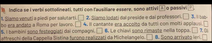 Indica se i verbi sottolineati, tutti con l’ausiliare essere, sono attivi A o passivi P 
1. Siamo venuti a piedi per salutarti. □ 2. Siamo lodati dal preside e dai professori. □ 3. ll bab- 
bo era andato a Roma per lavoro. □ 4. Il cantante era accolto da tutti con molti applausi. □ 
5. I bambini sono festeggiati dai compagni. □ 6. Le chiavi sono rimaste nella toppa. □ 7. Gli 
affreschi della Cappella Sistina furono realizzati da Michelangelo. 8. Sono arrivato ieri. □