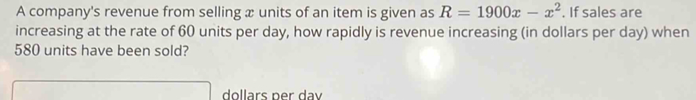 A company's revenue from selling x units of an item is given as R=1900x-x^2. If sales are 
increasing at the rate of 60 units per day, how rapidly is revenue increasing (in dollars per day) when
580 units have been sold?
dollars per dav