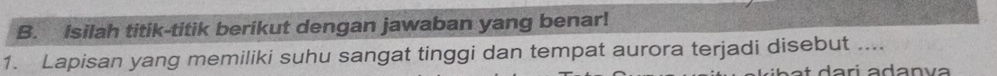 Isilah titik-titik berikut dengan jawaban yang benar! 
1. Lapisan yang memiliki suhu sangat tinggi dan tempat aurora terjadi disebut ....