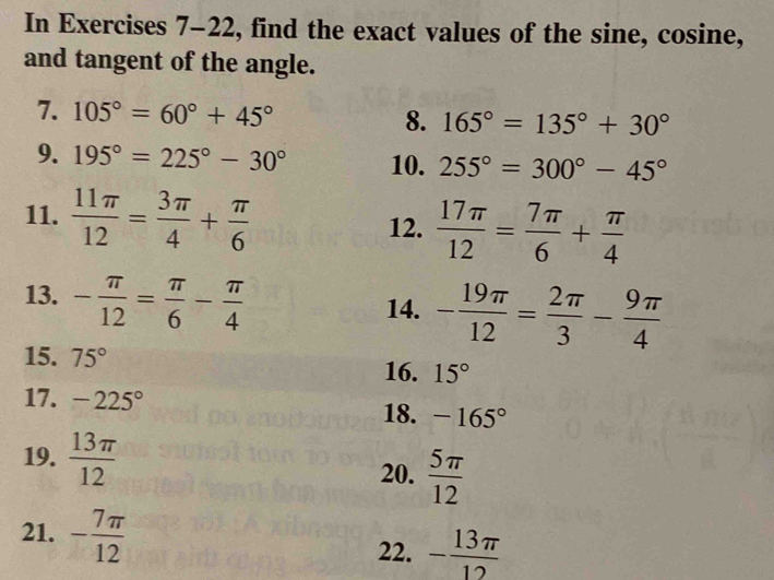 In Exercises 7-22, find the exact values of the sine, cosine, 
and tangent of the angle. 
7. 105°=60°+45° 8. 165°=135°+30°
9. 195°=225°-30° 10. 255°=300°-45°
11.  11π /12 = 3π /4 + π /6  12.  17π /12 = 7π /6 + π /4 
13. - π /12 = π /6 - π /4 
14. - 19π /12 = 2π /3 - 9π /4 
15. 75°
16. 15°
17. -225° -165°
18. 
19.  13π /12 
20.  5π /12 
21. - 7π /12 
22. - 13π /12 