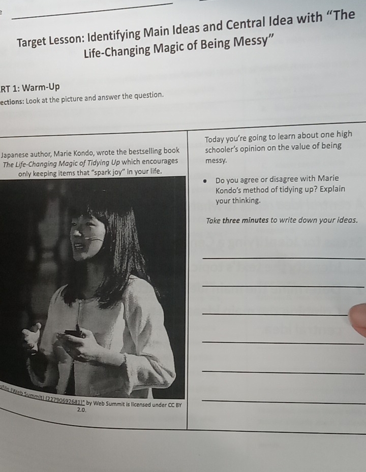 Target Lesson: Identifying Main Ideas and Central Idea with “The 
Life-Changing Magic of Being Messy” 
RT 1: Warm-Up 
ections: Look at the picture and answer the question. 
Today you're going to learn about one high 
Japanese author, Marie Kondo, wrote the bestselling book schooler’s opinion on the value of being 
The Life-Changing Magic of Tidying Up which encourages messy. 
. 
Do you agree or disagree with Marie 
Kondo’s method of tidying up? Explain 
your thinking. 
Take three minutes to write down your ideas. 
_ 
_ 
_ 
_ 
_ 
afle (Web Summit) (22790692681)" by Web Summit is licensed under CC BY_
2.0