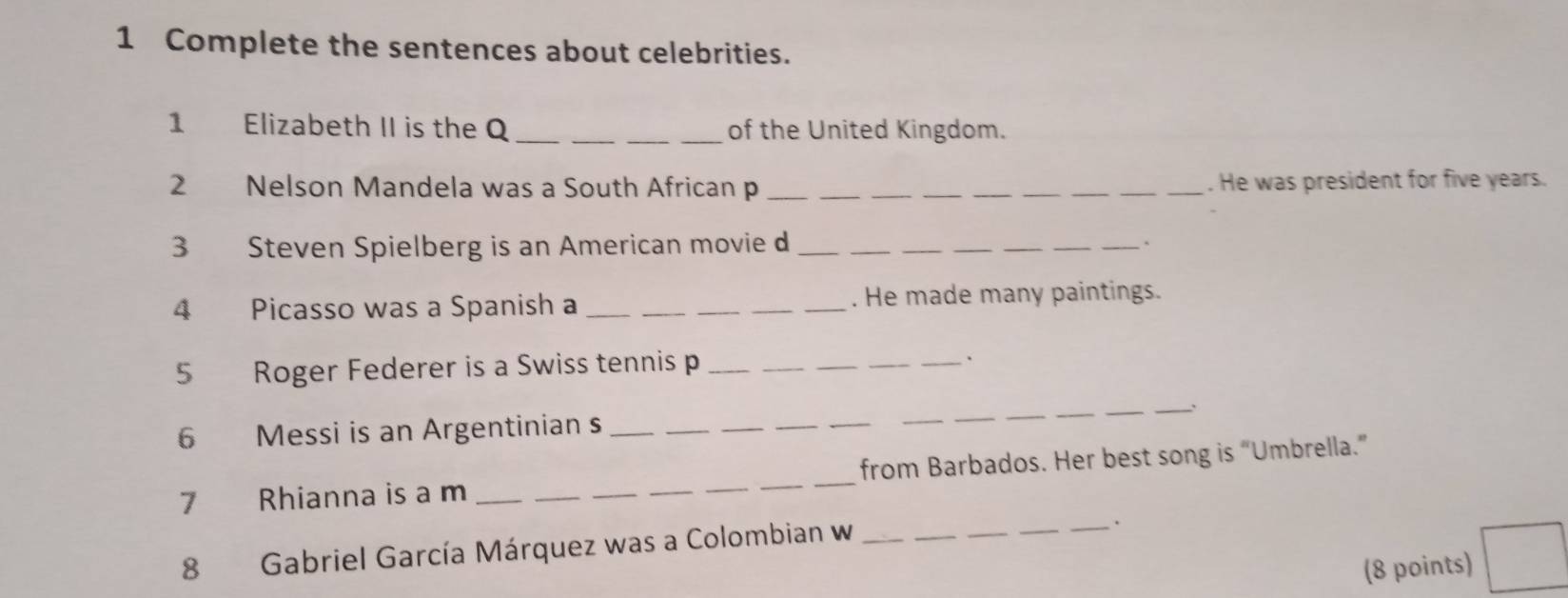 Complete the sentences about celebrities. 
1 Elizabeth II is the Q ___of the United Kingdom. 
2 Nelson Mandela was a South African p _______. He was president for five years. 
3 Steven Spielberg is an American movie d_ 
__ 
_ 
_ 
_` 
4 Picasso was a Spanish a ___. He made many paintings. 
5 Roger Federer is a Swiss tennis p ___、 
_ 
6 Messi is an Argentinian s_ 
_ 
_ 
_ 
__ 
_ 
__ 
7 Rhianna is a m ______from Barbados. Her best song is “Umbrella.” 
8 Gabriel García Márquez was a Colombian w__ 
. 
(8 points)