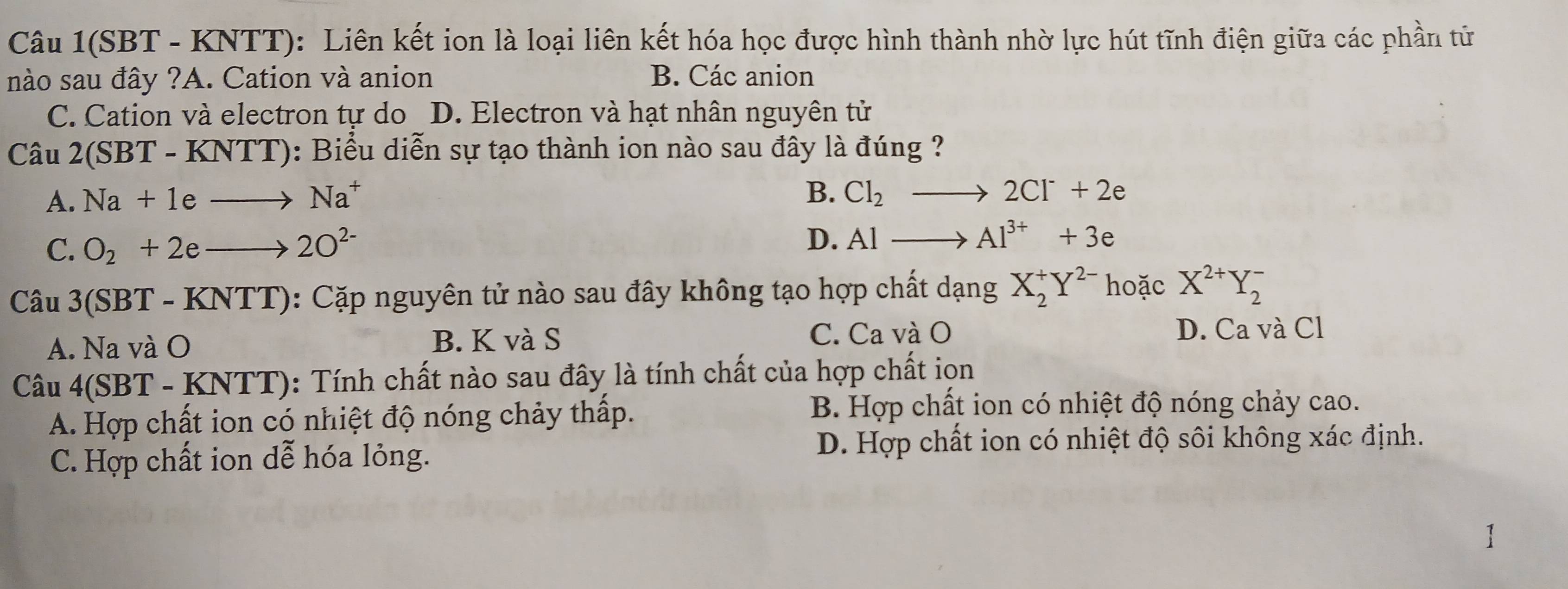 Câu 1(SBT - KNTT): Liên kết ion là loại liên kết hóa học được hình thành nhờ lực hút tĩnh điện giữa các phần tử
nào sau đây ?A. Cation và anion B. Các anion
C. Cation và electron tự do D. Electron và hạt nhân nguyên tử
Câu 2(SB (T - KNTT): Biểu diễn sự tạo thành ion nào sau đây là đúng ?
A. Na+1eto Na^+
B. Cl_2to 2Cl^-+2e
C. O_2+2eto 2O^(2-)
D. Alto Al^(3+)+3e
Câu 3(SB 3T - KNTT [] 0: Cặp nguyên tử nào sau đây không tạo hợp chất dạng X_2^(+Y^2-) hoặc X^(2+)Y_2^-
A. Na và O B. K và S
C. Ca và O D. Ca và Cl
Câu 4(SBT-KNTT) (): Tính chất nào sau đây là tính chất của hợp chất ion
A. Hợp chất ion có nhiệt độ nóng chảy thấp.
B. Hợp chất ion có nhiệt độ nóng chảy cao.
C. Hợp chất ion dễ hóa lỏng. D. Hợp chất ion có nhiệt độ sôi không xác định.