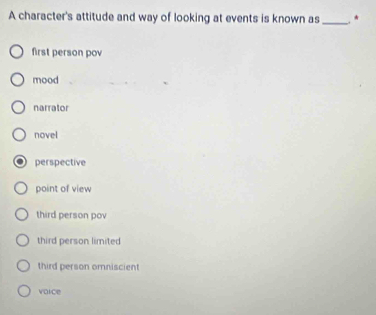 A character's attitude and way of looking at events is known as_ ★
first person pov
mood
narrator
novel
perspective
point of view
third person pov
third person limited
third person omniscient
voice