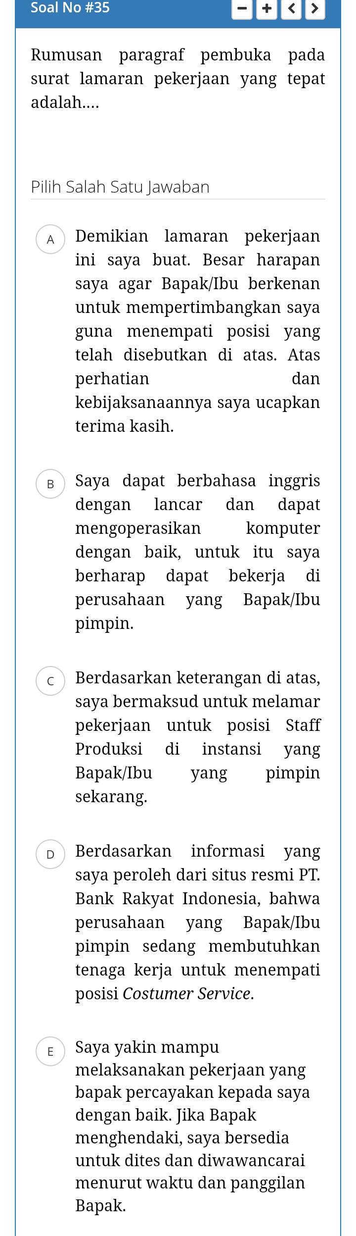 Soal No #35 + < >
Rumusan paragraf pembuka pada
surat lamaran pekerjaan yang tepat
adalah....
Pilih Salah Satu Jawaban
A Demikian lamaran pekerjaan
ini saya buat. Besar harapan
saya agar Bapak/Ibu berkenan
untuk mempertimbangkan saya
guna menempati posisi yang
telah disebutkan di atas. Atas
perhatian dan
kebijaksanaannya saya ucapkan
terima kasih.
в Saya dapat berbahasa inggris
dengan lancar dan dapat
mengoperasikan komputer
dengan baik, untuk itu saya
berharap dapat bekerja di
perusahaan yang Bapak/Ibu
pimpin.
C  Berdasarkan keterangan di atas,
saya bermaksud untuk melamar
pekerjaan untuk posisi Staff
Produksi di instansi yang
Bapak/Ibu yang pimpin
sekarang.
D Berdasarkan informasi yang
saya peroleh dari situs resmi PT.
Bank Rakyat Indonesia, bahwa
perusahaan yang Bapak/Ibu
pimpin sedang membutuhkan
tenaga kerja untuk menempati
posisi Costumer Service.
E Saya yakin mampu
melaksanakan pekerjaan yang
bapak percayakan kepada saya
dengan baik. Jika Bapak
menghendaki, saya bersedia
untuk dites dan diwawancarai
menurut waktu dan panggilan
Bapak.