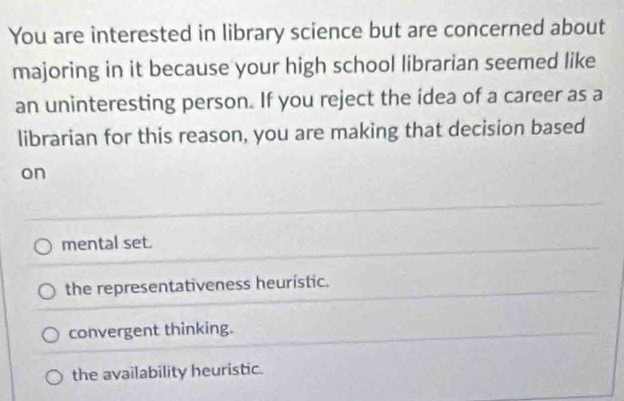 You are interested in library science but are concerned about
majoring in it because your high school librarian seemed like
an uninteresting person. If you reject the idea of a career as a
librarian for this reason, you are making that decision based
on
mental set.
the representativeness heurístic.
convergent thinking.
the availability heuristic.