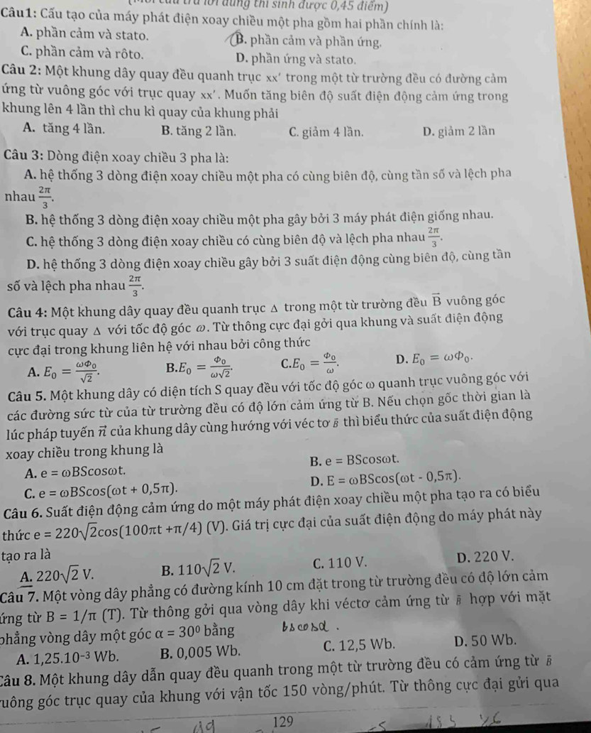 tru lới đung thi sinh được 0,45 điểm)
Cầu1: Cấu tạo của máy phát điện xoay chiều một pha gồm hai phần chính là:
A. phần cảm và stato. B. phần cảm và phần ứng.
C. phần cảm và rôto. D. phần ứng và stato.
Câu 2: Một khung dây quay đều quanh trục xx' trong một từ trường đều có đường cảm
ứng từ vuông góc với trục quay xx'. Muốn tăng biên độ suất điện động cảm ứng trong
khung lên 4 lần thì chu kì quay của khung phải
A. tăng 4 lần. B. tăng 2 lần. C. giảm 4 lần. D. giảm 2 lần
* Câu 3: Dòng điện xoay chiều 3 pha là:
A. hệ thống 3 dòng điện xoay chiều một pha có cùng biên độ, cùng tần số và lệch pha
nhau  2π /3 .
B. hệ thống 3 dòng điện xoay chiều một pha gây bởi 3 máy phát điện giống nhau.
C. hệ thống 3 dòng điện xoay chiều có cùng biên độ và lệch pha nhau  2π /3 .
D. hệ thống 3 dòng điện xoay chiều gây bởi 3 suất điện động cùng biên độ, cùng tần
số và lệch pha nhau  2π /3 .
Câu 4: Một khung dây quay đều quanh trục Δ trong một từ trường đều vector B vuông góc
với trục quay Δ với tốc độ góc ω. Từ thông cực đại gởi qua khung và suất điện động
cực đại trong khung liên hệ với nhau bởi công thức
A. E_o=frac omega varnothing _0sqrt(2). B. E_0=frac Phi _0omega sqrt(2). C E_0=frac phi _oomega . D. E_0=omega Phi _0.
Câu 5. Một khung dây có diện tích S quay đều với tốc độ góc ω quanh trục vuông góc với
các đường sức từ của từ trường đều có độ lớn cảm ứng từ B. Nếu chọn gốc thời gian là
lúc pháp tuyến π của khung dây cùng hướng với véc tơ # thì biểu thức của suất điện động
xoay chiều trong khung là
B. e=BScos omega t.
A. e=omega BScos omega t
D. E=omega BScos (omega t-0,5π ).
C. e=omega BScos (omega t+0,5π ).
Câu 6. Suất điện động cảm ứng do một máy phát điện xoay chiều một pha tạo ra có biểu
thức e=220sqrt(2)cos (100π t+π /4)(V). Giá trị cực đại của suất điện động do máy phát này
tạo ra là
A. 220sqrt(2)V. B. 110sqrt(2)V. C. 110 V. D. 220 V.
Câu 7. Một vòng dây phẳng có đường kính 10 cm đặt trong từ trường đều có độ lớn cảm
ứng từ B=1/π (T). Từ thông gởi qua vòng dây khi véctơ cảm ứng từ # hợp với mặt
phẳng vòng dây một góc alpha =30°bang 、
A. 1,25.10^(-3)Wb. B. 0,005 Wb. C. 12,5 Wb. D. 50 Wb.
Câu 8. Một khung dây dẫn quay đều quanh trong một từ trường đều có cảm ứng từ #
guông góc trục quay của khung với vận tốc 150 vòng/phút. Từ thông cực đại gửi qua
129