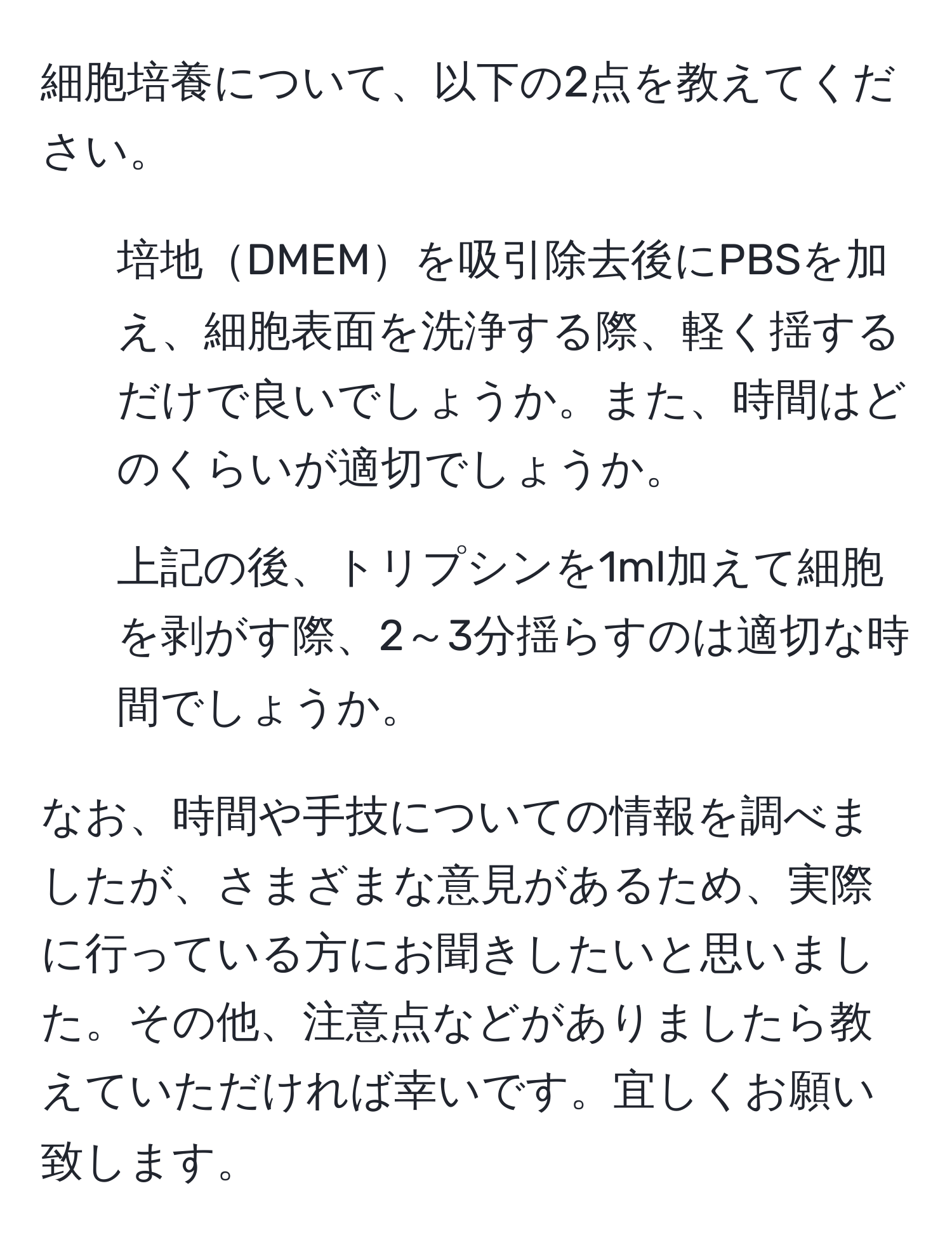 細胞培養について、以下の2点を教えてください。  
1. 培地DMEMを吸引除去後にPBSを加え、細胞表面を洗浄する際、軽く揺するだけで良いでしょうか。また、時間はどのくらいが適切でしょうか。  
2. 上記の後、トリプシンを1ml加えて細胞を剥がす際、2～3分揺らすのは適切な時間でしょうか。  

なお、時間や手技についての情報を調べましたが、さまざまな意見があるため、実際に行っている方にお聞きしたいと思いました。その他、注意点などがありましたら教えていただければ幸いです。宜しくお願い致します。