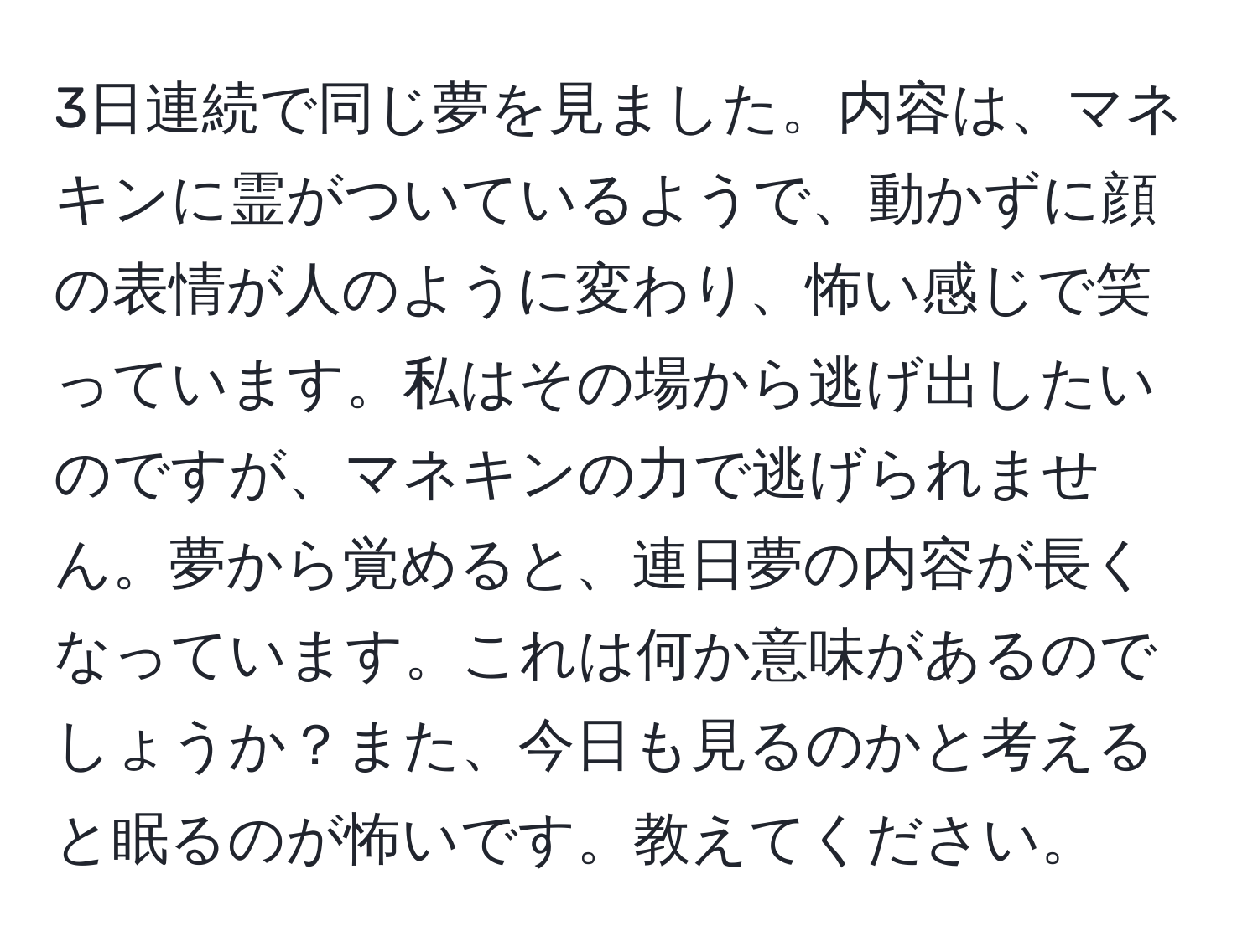 3日連続で同じ夢を見ました。内容は、マネキンに霊がついているようで、動かずに顔の表情が人のように変わり、怖い感じで笑っています。私はその場から逃げ出したいのですが、マネキンの力で逃げられません。夢から覚めると、連日夢の内容が長くなっています。これは何か意味があるのでしょうか？また、今日も見るのかと考えると眠るのが怖いです。教えてください。