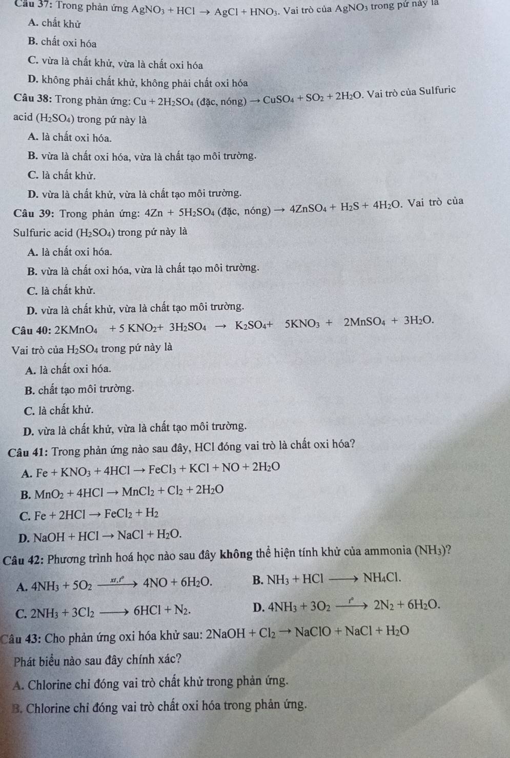 Cầu 37: Trong phản ứng AgNO_3+HClto AgCl+HNO_3. Vai trò của AgNO_3 trong pứ này là
A. chất khử
B. chất oxi hóa
C. vừa là chất khử, vừa là chất oxi hóa
D. không phải chất khử, không phải chất oxi hóa
Câu 38: Trong phản ứng: Cu+2H_2SO_4(dac,ndelta ng)to CuSO_4+SO_2+2H_2O. Vai trò của Sulfuric
acid (H_2SO_4) trong pứ này là
A. là chất oxi hóa.
B. vừa là chất oxi hóa, vừa là chất tạo môi trường.
C. là chất khử.
D. vừa là chất khử, vừa là chất tạo môi trường.
Câu 39: Trong phản ứng: 4Zn+5H_2SO_4 (dac,ndelta ng)to 4ZnSO_4+H_2S+4H_2O. Vai trò của
Sulfuric acid (H_2SO_4) trong pứ này là
A. là chất oxi hóa.
B. vừa là chất oxi hóa, vừa là chất tạo môi trường.
C. là chất khử.
D. vừa là chất khử, vừa là chất tạo môi trường.
Câu 40:2KMnO_4+5KNO_2+3H_2SO_4to K_2SO_4+5KNO_3+2MnSO_4+3H_2O.
Vai trò của H_2SO_4 trong pứ này là
A. là chất oxi hóa.
B. chất tạo môi trường.
C. là chất khử.
D. vừa là chất khử, vừa là chất tạo môi trường.
Câu 41: Trong phản ứng nào sau đây, HCl đóng vai trò là chất oxi hóa?
A. Fe+KNO_3+4HClto FeCl_3+KCl+NO+2H_2O
B. MnO_2+4HClto MnCl_2+Cl_2+2H_2O
C. Fe+2HClto FeCl_2+H_2
D. NaOH+HClto NaCl+H_2O.
Câu 42: Phương trình hoá học nào sau đây không thể hiện tính khử của ammonia (NH3)?
A. 4NH_3+5O_2xrightarrow xt.r°4NO+6H_2O. B. NH_3+HClto NH_4Cl.
C. 2NH_3+3Cl_2to 6HCl+N_2.
D. 4NH_3+3O_2xrightarrow r°2N_2+6H_2O.
Câu 43: Cho phản ứng oxi hóa khử sau: 2NaOH+Cl_2to NaClO+NaCl+H_2O
Phát biểu nào sau đây chính xác?
A. Chlorine chỉ đóng vai trò chất khử trong phản ứng.
B. Chlorine chỉ đóng vai trò chất oxi hóa trong phản ứng.