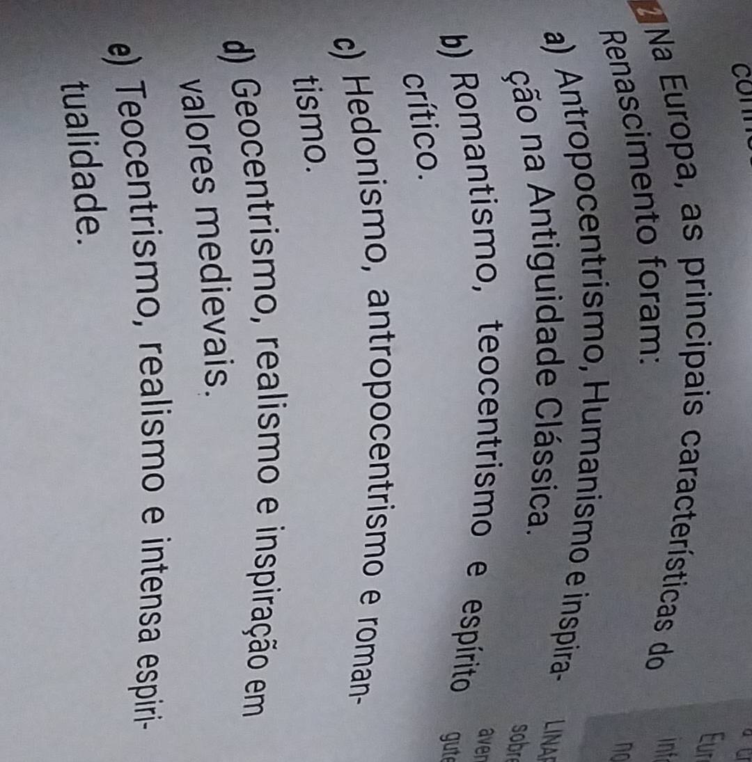 Eur
Na Europa, as principais características do inf
Renascimento foram:
no
a) Antropocentrismo, Humanismo e inspira- LINA
ção na Antiguidade Clássica.
sobr
aven
b) Romantismo, teocentrismo e espírito gute
crítico.
c) Hedonismo, antropocentrismo e roman-
tismo.
d) Geocentrismo, realismo e inspiração em
valores medievais.
e) Teocentrismo, realismo e intensa espiri-
tualidade.