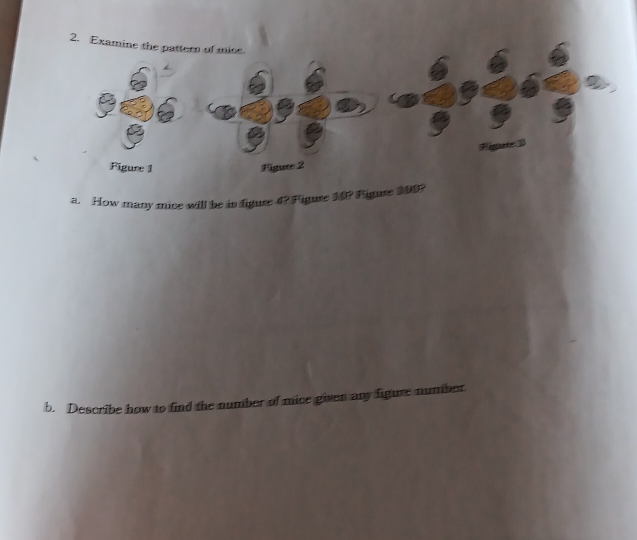 Examine the pattern of mice 
igute 
Figure 1 Figuse 2 
a. How many mice will be in figure 4? Figure 10? Figure 200? 
b. Describe how to find the number of mice given any figure number