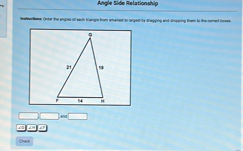 Angle Side Relationship 
Instructions: Order the angles of each triangle from smaliest to largest by dragging and dropping them to the correct boxes.
□ ,□ ,and□
∠ G ∠ H|∠ F
Check