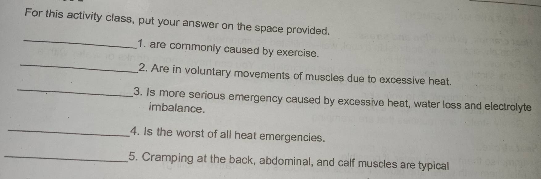 For this activity class, put your answer on the space provided. 
_ 
_ 
1. are commonly caused by exercise. 
_ 
2. Are in voluntary movements of muscles due to excessive heat. 
3. Is more serious emergency caused by excessive heat, water loss and electrolyte 
imbalance. 
_ 
4. Is the worst of all heat emergencies. 
_5. Cramping at the back, abdominal, and calf muscles are typical