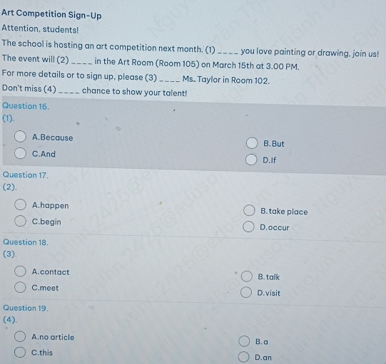 Art Competition Sign-Up
Attention, students!
The school is hosting an art competition next month. (1)_ you love painting or drawing, join us!
The event will (2) _in the Art Room (Room 105) on March 15th at 3.00 PM.
For more details or to sign up, please (3) _Ms. Taylor in Room 102.
Don't miss (4) _chance to show your talent!
Question 16.
(1).
A.Because B. But
C.And D.If
Question 17.
(2).
A.happen B. take place
C.begin D.occur
Question 18.
(3).
A.contact B. talk
C.meet D.visit
Question 19.
(4).
A.no article B. a
C.this D.an