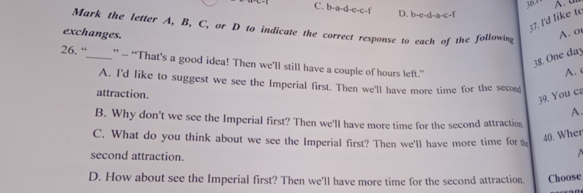 36.1 A. a
C. b-a-d-e-c-f D. b-e-d-a-c-f
37. I'd like to
Mark the letter A, B, C, or D to indicate the correct response to each of the following
exchanges. A. ot
38. One day
26. “_ ” — “That's a good idea! Then we'll still have a couple of hours left.”
A.
A. I'd like to suggest we see the Imperial first. Then we'll have more time for the second
attraction.
39. You ca
A.
B. Why don't we see the Imperial first? Then we'll have more time for the second attraction
C. What do you think about we see the Imperial first? Then we'll have more time for the
40. Wher
second attraction.
a
D. How about see the Imperial first? Then we'll have more time for the second attraction. Choose