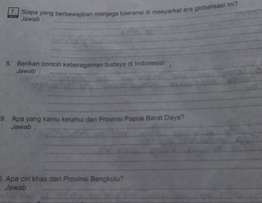 Siapa yang berkewajiban menjaga toleransi di masyarkat era globalisasi ini? 
_ 
Jawab : 
_ 
_ 
_ 
_ 
8. Berikan contoh keberagaman budaya di Indonesia! 
Jawab :_ 
_ 
_ 
_ 
_ 
_ 
9. Apa yang kamu ketahui dari Provinsi Papua Barat Daya? 
_ 
Jawab : 
_ 
_ 
_ 
_ 
. Apa ciri khas dari Provinsi Bengkulu? 
Jawab :_ 
_