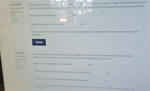 A train is timed between succes iv posts A, B and C, each 2000 m apart. It takes 100 seconds to travel 
Not complete from A to B and 150 seconds to travell from B to C. The acceleration throughout the journey is uniform. 
Markerd outt Of
60D
What is the acceleration? □ ms°
Flag question 
Find the velocity of the train at B. □ ms^(-1)
(Give your answers as exact whole numbers or decimals or as fractions in their lowest terms in the 
form p(q). 
Check 
Question 7 A particle starts from rest and moves in a straight line with constant acceleration. In a certain 4
Nos complete seconds of its motion it travels 12 m and in the next 5 seconds it travels 30 m. 
Marked out o 5.00
What is the acceleration of the particle? □ ms^2
' Raq queation 
What is the velocity of the particle at the start of timing? □ ms^1
Find the distance it had travelled before timing started. □ m
form píq]. (Give your answers as exact whole numbers or decimals, or as fractions in their lowest terms in the