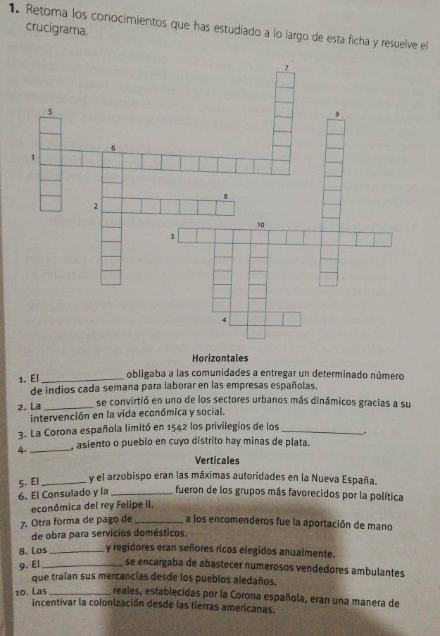 Retoma los conocimientos que has estudiado a lo largo de esta ficha y resuelve el
crucigrama.
Horizontales
1. El_ obligaba a las comunidades a entregar un determinado número
de indios cada semana para laborar en las empresas españolas.
2. La_ se convirtió en uno de los sectores urbanos más dinámicos gracias a su
intervención en la vida económica y social.
3. La Corona española limitó en 1542 los privilegios de los_
.
4._ , asiento o pueblo en cuyo distrito hay minas de plata.
Verticales
5. El_ y el arzobispo eran las máximas autoridades en la Nueva España.
6. El Consulado y la _fueron de los grupos más favorecidos por la política
económica del rey Felipe II.
7. Otra forma de pago de _a los encomenderos fue la aportación de mano
de obra para servicios domésticos.
8. Los_ y regidores eran señores ricos elegidos anualmente.
9. El_
se encargaba de abastecer numerosos vendedores ambulantes
que traían sus mercancías desde los pueblos aledaños.
10. Las _reales, establecidas por la Corona española, eran una manera de
incentivar la colonización desde las tierras americanas.