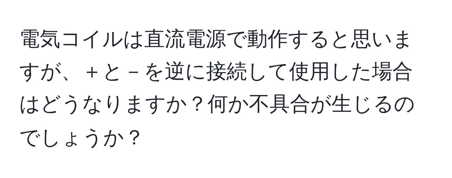 電気コイルは直流電源で動作すると思いますが、＋と－を逆に接続して使用した場合はどうなりますか？何か不具合が生じるのでしょうか？
