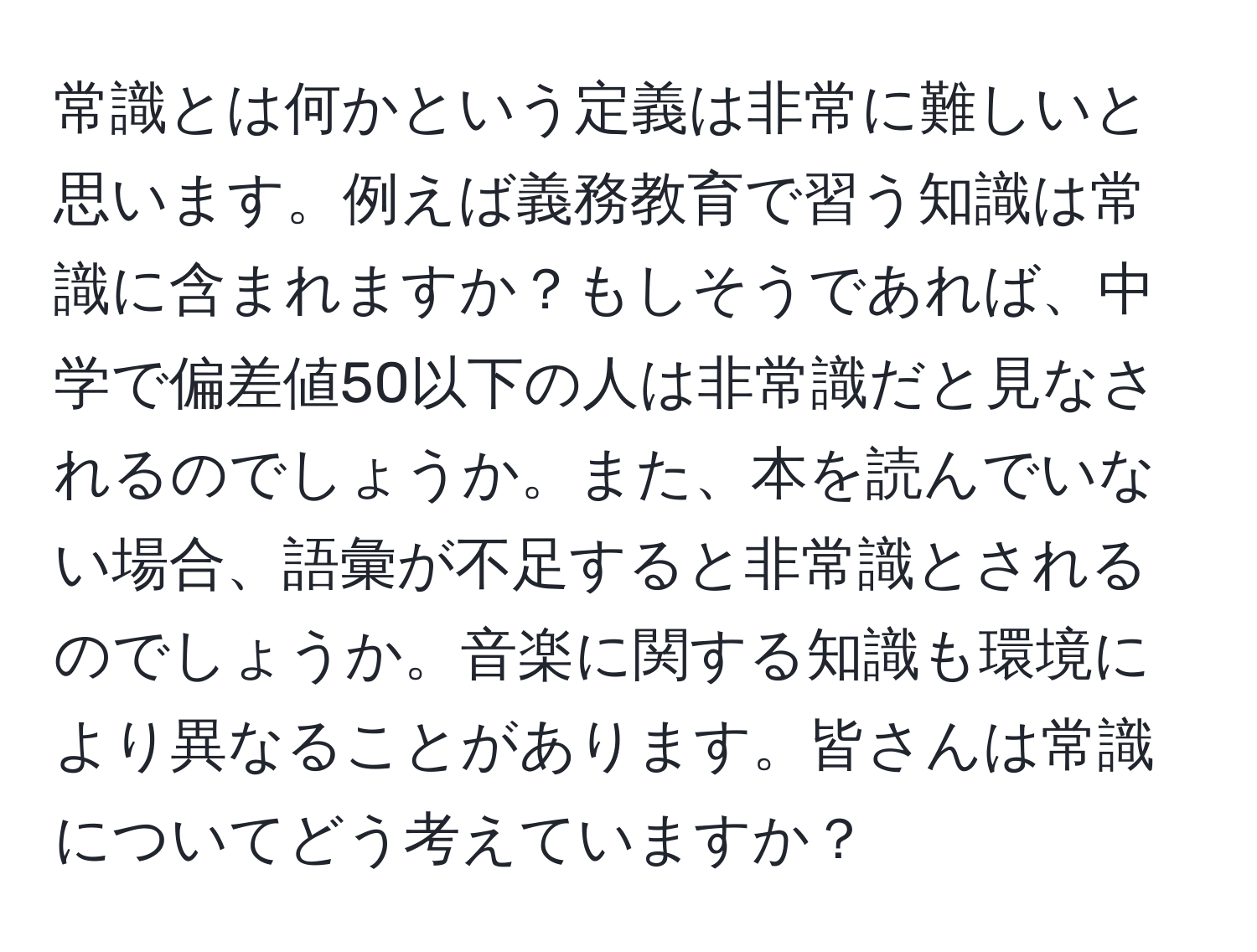 常識とは何かという定義は非常に難しいと思います。例えば義務教育で習う知識は常識に含まれますか？もしそうであれば、中学で偏差値50以下の人は非常識だと見なされるのでしょうか。また、本を読んでいない場合、語彙が不足すると非常識とされるのでしょうか。音楽に関する知識も環境により異なることがあります。皆さんは常識についてどう考えていますか？