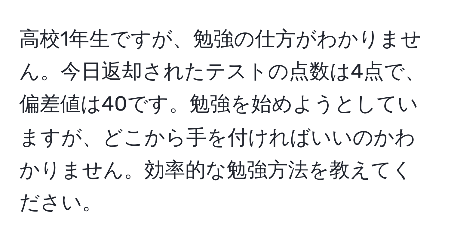 高校1年生ですが、勉強の仕方がわかりません。今日返却されたテストの点数は4点で、偏差値は40です。勉強を始めようとしていますが、どこから手を付ければいいのかわかりません。効率的な勉強方法を教えてください。