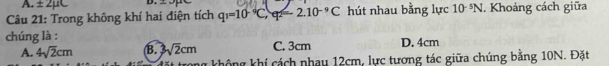 A. ± 2mu C
D.
Câu 21: Trong không khí hai điện tích q_1=10^(-9)C, q_2=2.10^(-9)C hút nhau bằng lực 10 N. Khoảng cách giữa
chúng là :
A. 4sqrt(2)cm sqrt(2)cm C. 3cm D. 4cm
B.
1 không khí cách nhay 12cm, lực tương tác giữa chúng bằng 10N. Đặt