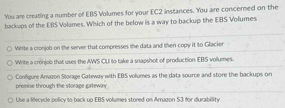 You are creating a number of EBS Volumes for your EC2 instances. You are concerned on the
backups of the EBS Volumes. Which of the below is a way to backup the EBS Volumes
Write a cronjob on the server that compresses the data and then copy it to Glacier
Write a cronjob that uses the AWS CLI to take a snapshot of production EBS volumes.
Configure Amazon Storage Gateway with EBS volumes as the data source and store the backups on
premise through the storage gateway
Use a lifecycle policy to back up EBS volumes stored on Amazon S3 for durability