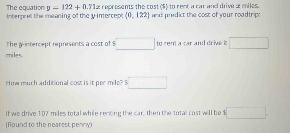 The equation y=122+0.71x represents the cost ($) to rent a car and drive x miles. 
Interpret the meaning of the y-intercept (0,122) and predict the cost of your roadtrip: 
The y-intercept represents a cost of $ □ to rent a car and drive it □
miles. 
How much additional cost is it per mile? $□
If we drive 107 miles total while renting the car, then the total cost will be □. 
(Round to the nearest penny)